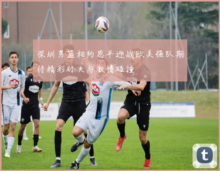 深圳男篮相约恩平迎战欧美强队期待精彩对决与激情碰撞