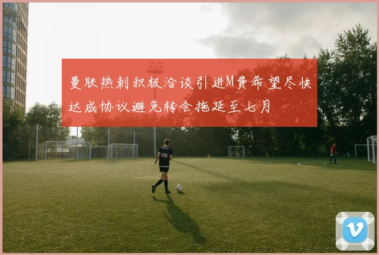 曼联热刺积极洽谈引进M费希望尽快达成协议避免转会拖延至七月