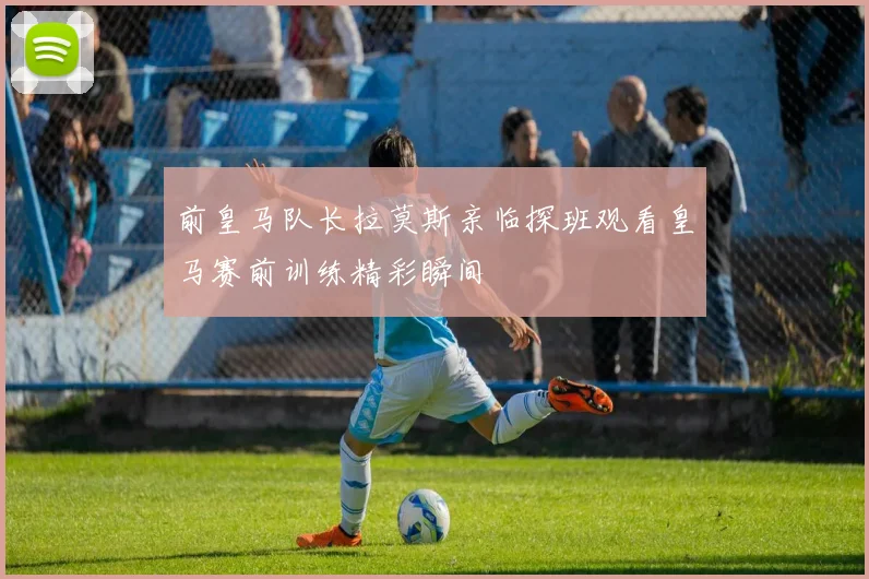 前皇马队长拉莫斯亲临探班观看皇马赛前训练精彩瞬间