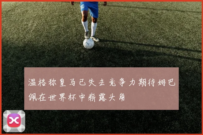 温格称皇马已失去竞争力期待姆巴佩在世界杯中崭露头角